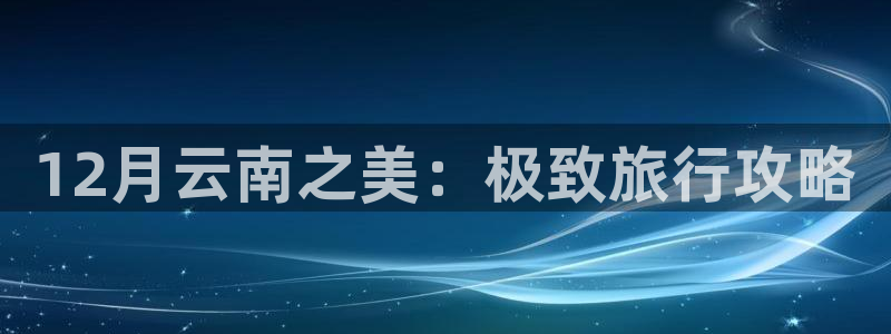 yd2333云顶电子游戏|12月云南之美：极致旅行攻略